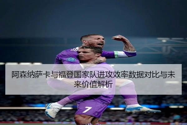 阿森纳萨卡与福登国家队进攻效率数据对比与未来价值解析